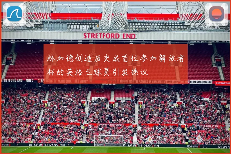 林加德创造历史成首位参加解放者杯的英格兰球员引发热议
