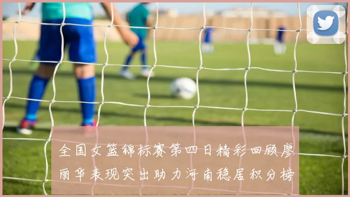 全国女篮锦标赛第四日精彩回顾廖丽华表现突出助力河南稳居积分榜首