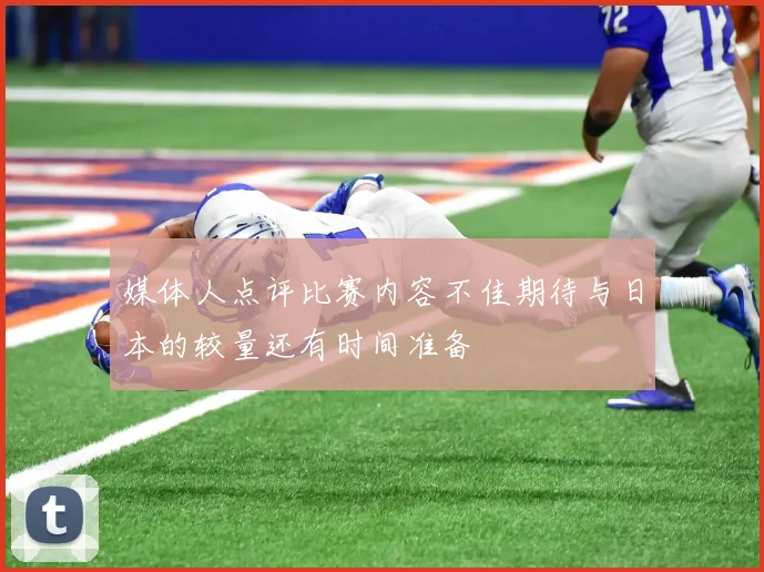 媒体人点评比赛内容不佳期待与日本的较量还有时间准备