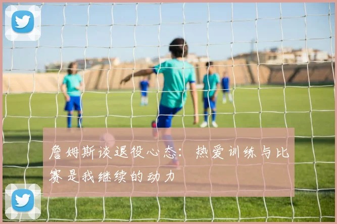 詹姆斯谈退役心态:热爱训练与比赛是我继续的动力