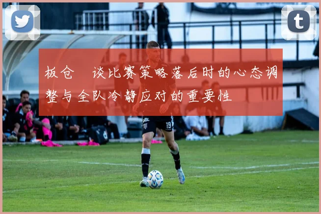 板仓滉谈比赛策略落后时的心态调整与全队冷静应对的重要性