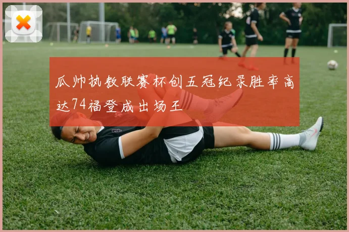 瓜帅执教联赛杯创五冠纪录胜率高达74福登成出场王