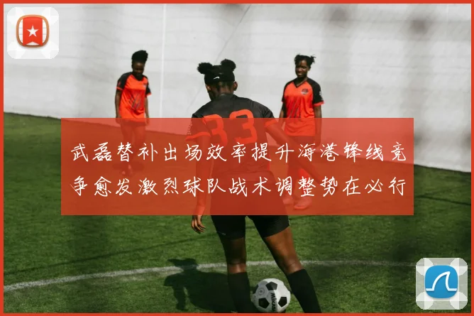 武磊替补出场效率提升海港锋线竞争愈发激烈球队战术调整势在必行