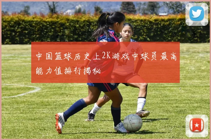 中国篮球历史上2K游戏中球员最高能力值排行揭秘