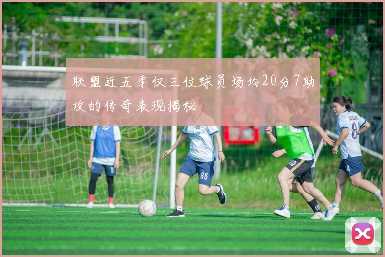 联盟近五季仅三位球员场均20分7助攻的传奇表现揭秘