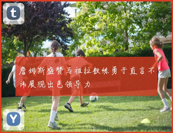 詹姆斯盛赞马祖拉教练勇于直言不讳展现出色领导力