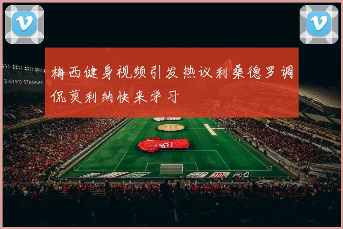 梅西健身视频引发热议利桑德罗调侃莫利纳快来学习
