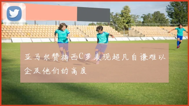 亚马尔赞梅西C罗表现超凡自谦难以企及他们的高度