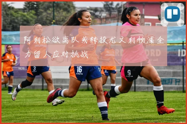 阿利松欲离队或转投尤文利物浦全力留人应对挑战