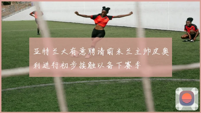 亚特兰大有意聘请前米兰主帅皮奥利进行初步接触以备下赛季