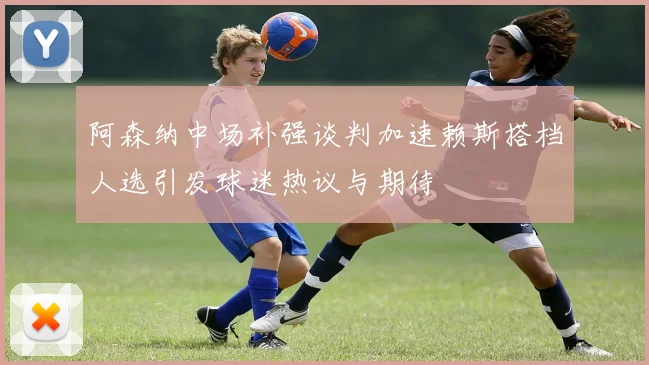阿森纳中场补强谈判加速赖斯搭档人选引发球迷热议与期待