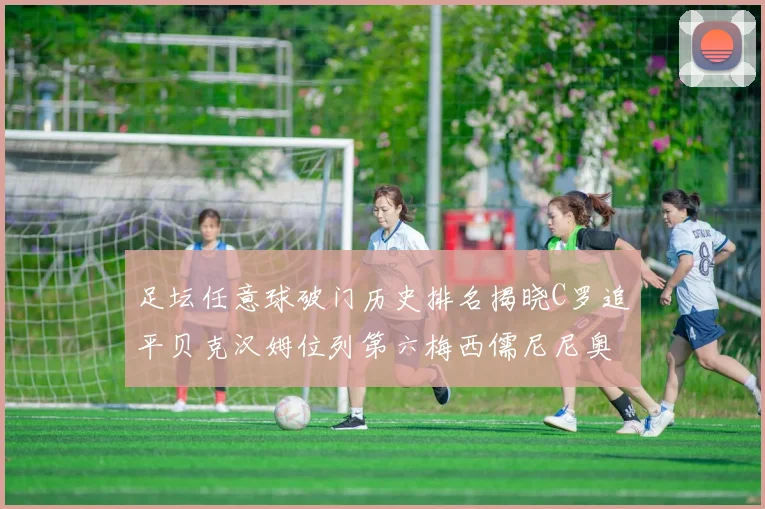 足坛任意球破门历史排名揭晓C罗追平贝克汉姆位列第六梅西儒尼尼奥称霸前两名