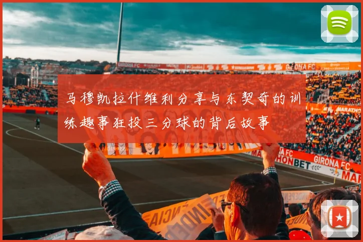 马穆凯拉什维利分享与东契奇的训练趣事狂投三分球的背后故事