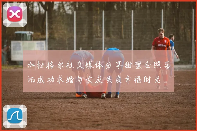 加拉格尔社交媒体分享甜蜜合照喜讯成功求婚与女友共度幸福时光