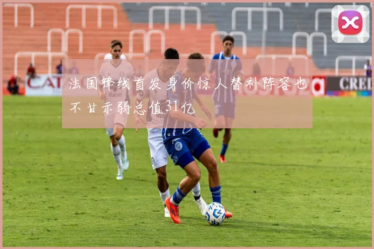 法国锋线首发身价惊人替补阵容也不甘示弱总值31亿