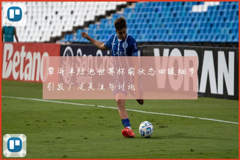 覃海洋短池世界杯前状态回暖细节引发广泛关注与讨论