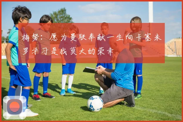梅努：愿为曼联奉献一生向卡塞米罗学习是我莫大的荣幸