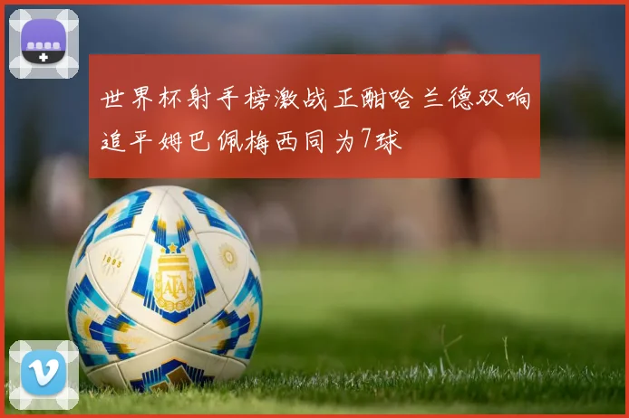 世界杯射手榜激战正酣哈兰德双响追平姆巴佩梅西同为7球