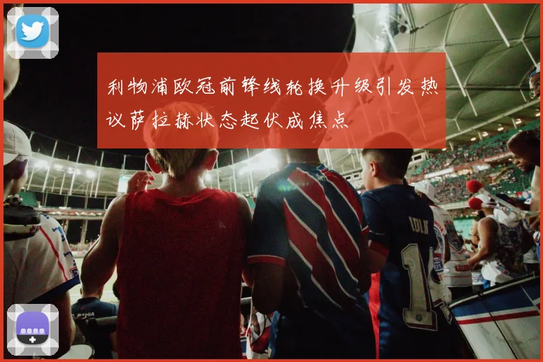 利物浦欧冠前锋线轮换升级引发热议萨拉赫状态起伏成焦点