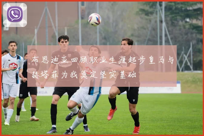 布恩迪亚回顾职业生涯起步皇马与赫塔菲为我奠定坚实基础