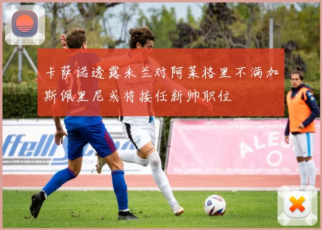 卡萨诺透露米兰对阿莱格里不满加斯佩里尼或将接任新帅职位