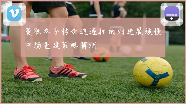 曼联冬季转会追逐托纳利进展缓慢中场重建策略解析
