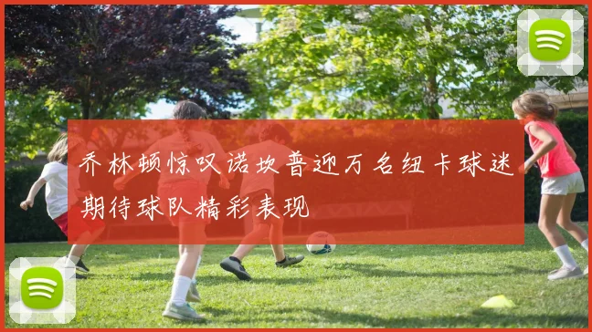 乔林顿惊叹诺坎普迎万名纽卡球迷期待球队精彩表现