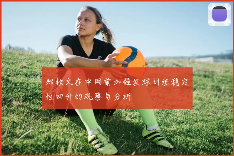 郑钦文在中网前加强发球训练稳定性回升的观察与分析