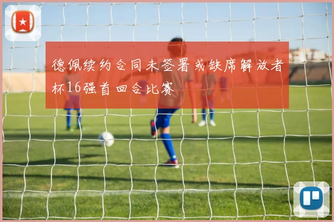 德佩续约合同未签署或缺席解放者杯16强首回合比赛